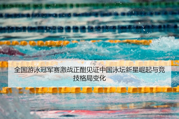 全国游泳冠军赛激战正酣见证中国泳坛新星崛起与竞技格局变化