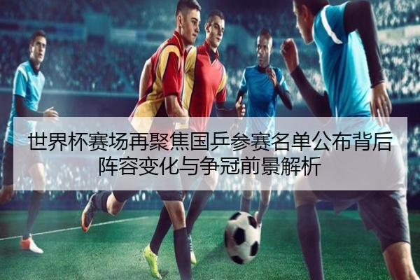 世界杯赛场再聚焦国乒参赛名单公布背后阵容变化与争冠前景解析