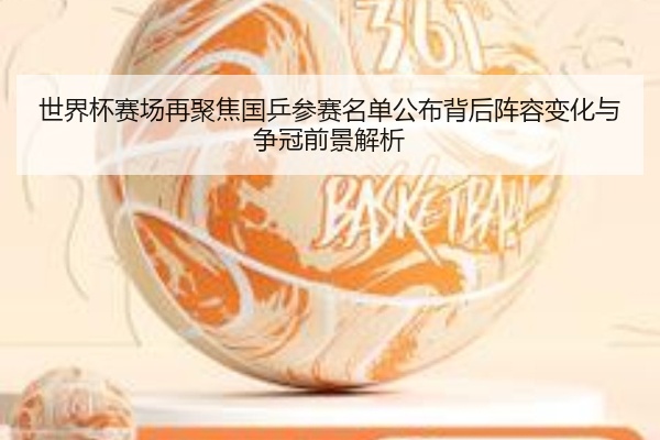 世界杯赛场再聚焦国乒参赛名单公布背后阵容变化与争冠前景解析
