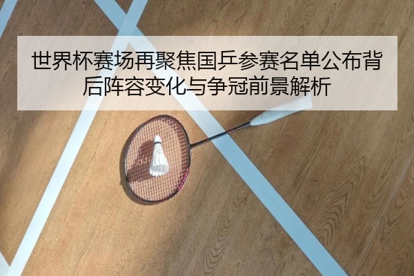 世界杯赛场再聚焦国乒参赛名单公布背后阵容变化与争冠前景解析