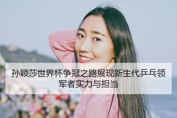 孙颖莎世界杯争冠之路展现新生代乒乓领军者实力与担当