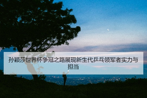 孙颖莎世界杯争冠之路展现新生代乒乓领军者实力与担当