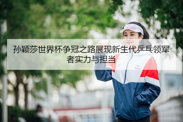 孙颖莎世界杯争冠之路展现新生代乒乓领军者实力与担当