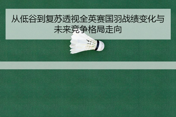 从低谷到复苏透视全英赛国羽战绩变化与未来竞争格局走向