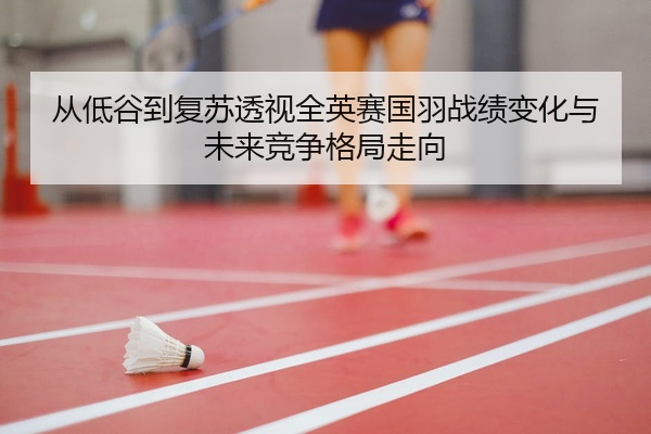 从低谷到复苏透视全英赛国羽战绩变化与未来竞争格局走向