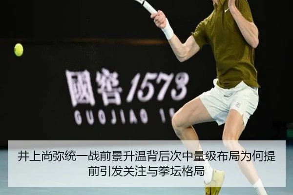 井上尚弥统一战前景升温背后次中量级布局为何提前引发关注与拳坛格局